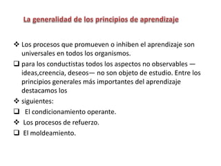  Los procesos que promueven o inhiben el aprendizaje son
universales en todos los organismos.
 para los conductistas todos los aspectos no observables —
ideas,creencia, deseos— no son objeto de estudio. Entre los
principios generales más importantes del aprendizaje
destacamos los
 siguientes:
 El condicionamiento operante.
 Los procesos de refuerzo.
 El moldeamiento.
 