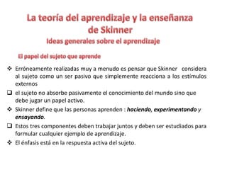  Erróneamente realizadas muy a menudo es pensar que Skinner considera
al sujeto como un ser pasivo que simplemente reacciona a los estímulos
externos
 el sujeto no absorbe pasivamente el conocimiento del mundo sino que
debe jugar un papel activo.
 Skinner define que las personas aprenden : haciendo, experimentando y
ensayando.
 Estos tres componentes deben trabajar juntos y deben ser estudiados para
formular cualquier ejemplo de aprendizaje.
 El énfasis está en la respuesta activa del sujeto.
 