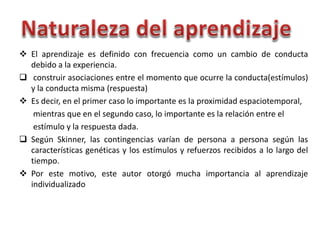  El aprendizaje es definido con frecuencia como un cambio de conducta
debido a la experiencia.
 construir asociaciones entre el momento que ocurre la conducta(estímulos)
y la conducta misma (respuesta)
 Es decir, en el primer caso lo importante es la proximidad espaciotemporal,
mientras que en el segundo caso, lo importante es la relación entre el
estímulo y la respuesta dada.
 Según Skinner, las contingencias varían de persona a persona según las
características genéticas y los estímulos y refuerzos recibidos a lo largo del
tiempo.
 Por este motivo, este autor otorgó mucha importancia al aprendizaje
individualizado
 