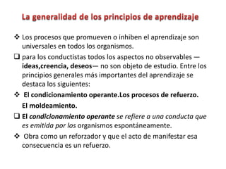  Los procesos que promueven o inhiben el aprendizaje son
universales en todos los organismos.
 para los conductistas todos los aspectos no observables —
ideas,creencia, deseos— no son objeto de estudio. Entre los
principios generales más importantes del aprendizaje se
destaca los siguientes:
 El condicionamiento operante.Los procesos de refuerzo.
El moldeamiento.
 El condicionamiento operante se refiere a una conducta que
es emitida por los organismos espontáneamente.
 Obra como un reforzador y que el acto de manifestar esa
consecuencia es un refuerzo.
 