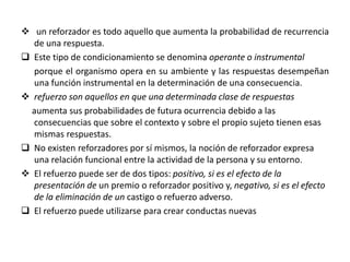  un reforzador es todo aquello que aumenta la probabilidad de recurrencia
de una respuesta.
 Este tipo de condicionamiento se denomina operante o instrumental
porque el organismo opera en su ambiente y las respuestas desempeñan
una función instrumental en la determinación de una consecuencia.
 refuerzo son aquellos en que una determinada clase de respuestas
aumenta sus probabilidades de futura ocurrencia debido a las
consecuencias que sobre el contexto y sobre el propio sujeto tienen esas
mismas respuestas.
 No existen reforzadores por sí mismos, la noción de reforzador expresa
una relación funcional entre la actividad de la persona y su entorno.
 El refuerzo puede ser de dos tipos: positivo, si es el efecto de la
presentación de un premio o reforzador positivo y, negativo, si es el efecto
de la eliminación de un castigo o refuerzo adverso.
 El refuerzo puede utilizarse para crear conductas nuevas
 