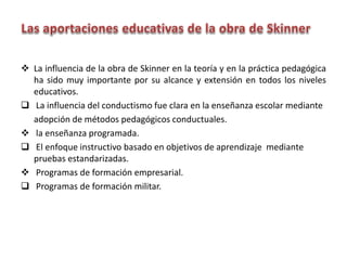  La influencia de la obra de Skinner en la teoría y en la práctica pedagógica
ha sido muy importante por su alcance y extensión en todos los niveles
educativos.
 La influencia del conductismo fue clara en la enseñanza escolar mediante
adopción de métodos pedagógicos conductuales.
 la enseñanza programada.
 El enfoque instructivo basado en objetivos de aprendizaje mediante
pruebas estandarizadas.
 Programas de formación empresarial.
 Programas de formación militar.
 