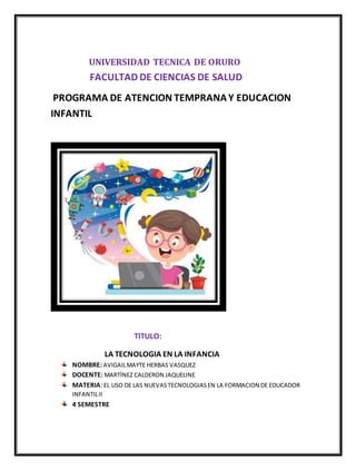 UNIVERSIDAD TECNICA DE ORURO
FACULTAD DE CIENCIAS DE SALUD
PROGRAMA DE ATENCION TEMPRANAY EDUCACION
INFANTIL
TITULO:
LA TECNOLOGIA EN LA INFANCIA
NOMBRE: AVIGAILMAYTE HERBAS VASQUEZ
DOCENTE: MARTÍNEZ CALDERON JAQUELINE
MATERIA: EL USO DE LAS NUEVASTECNOLOGIASEN LA FORMACION DE EDUCADOR
INFANTILII
4 SEMESTRE
 