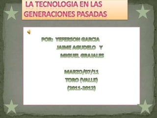  LA TECNOLOGIA EN LAS GENERACIONES PASADAS              POR:  YEFERSON GARCIA                            JAIME AGUDELO   Y   MIGUEL GRAJALES  MARZO/07/11 TORO (VALLE) (2011-2012) 