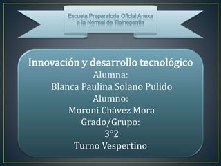 Innovación y desarrollo tecnológico
Alumna:
Blanca Paulina Solano Pulido
Alumno:
Moroni Chávez Mora
Grado/Grupo:
3°2
Turno Vespertino
 