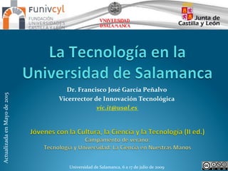  
Universidad	
  de	
  Salamanca,	
  6	
  a	
  17	
  de	
  julio	
  de	
  2009	
  	
  
Dr.	
  Francisco	
  José	
  García	
  Peñalvo	
  
Vicerrector	
  de	
  Innovación	
  Tecnológica	
  
vic.it@usal.es	
  	
  
Actualizada	
  en	
  Mayo	
  de	
  2015	
  
 