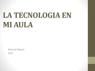 LA TECNOLOGIA EN
MI AULA
Naia de Miguel
GO3
 