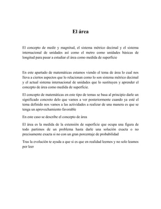 El área

El concepto de medir y magnitud, el sistema métrico decimal y el sistema
internacional de unidades así como el metro como unidades básicas de
longitud para pasar a estudiar el área como medida de superficie



En este apartado de matemáticas estamos viendo el tema de área lo cual nos
lleva a ciertos aspectos que lo relacionan como lo son sistema métrico decimal
y el actual sistema internacional de unidades que lo sustituyen y aprender el
concepto de área como medida de superficie.

El concepto de matemáticas en este tipo de temas se basa al principio darle un
significado concreto delo que vamos a ver posteriormente cuando ya esté el
tema definido nos vamos a las actividades a realizar de una manera es que se
tenga un aprovechamiento favorable

En este caso se describe el concepto de área

El área es la medida de la extensión de superficie que ocupa una figura de
todo partimos de un problema hasta darle una solución exacta o no
precisamente exacta si no con un gran porcentaje de probabilidad

Tras la evolución te ayuda a que si es que en realidad leemos y no solo leamos
por leer
 