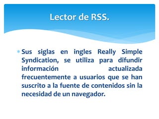  Sus siglas en ingles Really Simple
Syndication, se utiliza para difundir
información actualizada
frecuentemente a usuarios que se han
suscrito a la fuente de contenidos sin la
necesidad de un navegador.
Lector de RSS.
 