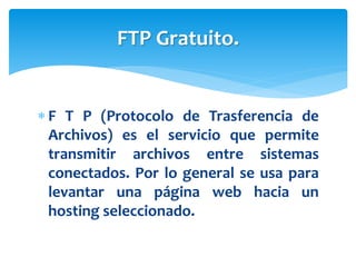  F T P (Protocolo de Trasferencia de
Archivos) es el servicio que permite
transmitir archivos entre sistemas
conectados. Por lo general se usa para
levantar una página web hacia un
hosting seleccionado.
FTP Gratuito.
 