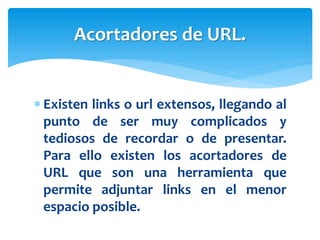  Existen links o url extensos, llegando al
punto de ser muy complicados y
tediosos de recordar o de presentar.
Para ello existen los acortadores de
URL que son una herramienta que
permite adjuntar links en el menor
espacio posible.
Acortadores de URL.
 