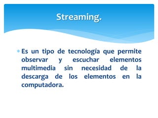  Es un tipo de tecnología que permite
observar y escuchar elementos
multimedia sin necesidad de la
descarga de los elementos en la
computadora.
Streaming.
 