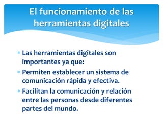  Las herramientas digitales son
importantes ya que:
 Permiten establecer un sistema de
comunicación rápida y efectiva.
 Facilitan la comunicación y relación
entre las personas desde diferentes
partes del mundo.
El funcionamiento de las
herramientas digitales
 