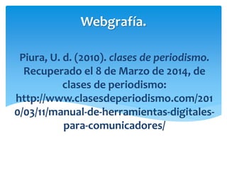 Webgrafía.
Piura, U. d. (2010). clases de periodismo.
Recuperado el 8 de Marzo de 2014, de
clases de periodismo:
http://www.clasesdeperiodismo.com/201
0/03/11/manual-de-herramientas-digitales-
para-comunicadores/
 