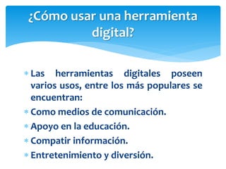  Las herramientas digitales poseen
varios usos, entre los más populares se
encuentran:
 Como medios de comunicación.
 Apoyo en la educación.
 Compatir información.
 Entretenimiento y diversión.
¿Cómo usar una herramienta
digital?
 
