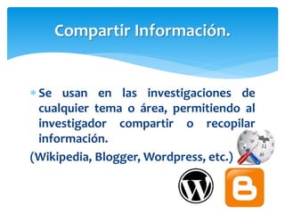  Se usan en las investigaciones de
cualquier tema o área, permitiendo al
investigador compartir o recopilar
información.
(Wikipedia, Blogger, Wordpress, etc.)
Compartir Información.
 