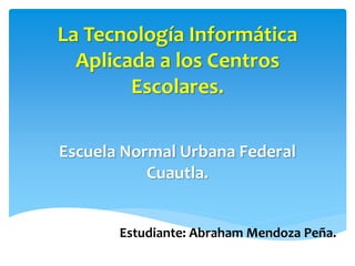 La Tecnología Informática
Aplicada a los Centros
Escolares.
Escuela Normal Urbana Federal
Cuautla.
Estudiante: Abraham Mendoza Peña.
 