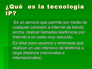 ¿Qué es la tecnología
IP?
  Es un servicio que permite por medio de
 cualquier conexión a Internet de banda
 ancha, realizar llamadas telefónicas por
 Internet a un costo muy reducido.
 Es ideal para usuarios y empresas que
 realizan un uso intensivo de telefonía a
 larga distancia (nacionales e
 internacionales)
 