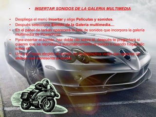 INSERTAR SONIDOS DE LA GALERIA MULTIMEDIA Despliega el menú  Insertar  y elige  Películas y sonidos . Después selecciona  Sonido de la Galería multimedia... . En el panel de tareas aparecerá la lista de sonidos que incorpora la galería multimedia de PowerPoint. Para insertar el sonido, haz doble clic sobre él, después te preguntará si quieres que se reproduzca automáticamente el sonido o cuando hagas clic sobre él. Una vez hayas elegido el sonido, en la diapositiva verás que aparece un altavoz que representa al sonido. 