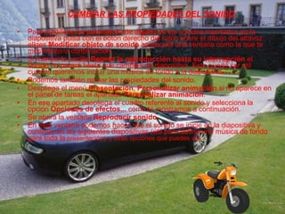 CAMBIAR LAS PROPIEDADES DEL SONIDO Para modificar los parámetros de alguno de los sonidos insertados en la diapositiva pulsa con el botón derecho del ratón sobre el dibujo del altavoz eliges  Modificar objeto de sonido  aparecerá una ventana como la que te mostramos a continuación.  Si marcas la casilla  Repetir la reproducción hasta su interrupción  el sonido no parará hasta que cambies de diapositiva. Esto puede ser útil cuando queremos incluir una música de fondo a la diapositiva. Podemos también refinar las propiedades del sonido. Despliega el menú  Presentación ,  Personalizar animación  si no aparece en el panel de tareas el apartado  Personalizar animación . En ese apartado despliega el cuadro referente al sonido y selecciona la opción  Opciones de efectos...  como te mostramos a continuación. Se abrirá la ventana  Reproducir sonido . En esta ventana podemos hacer que el sonido se inicie en la diapositiva y continúe en las siguientes diapositivas (útil para definir una música de fondo para toda la  presentación), y otras opciones que puedes ver. 