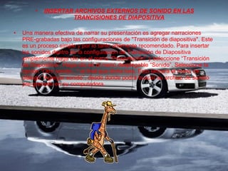 INSERTAR ARCHIVOS EXTERNOS DE SONIDO EN LAS TRANCISIONES DE DIAPOSITIVA Una manera efectiva de narrar su presentación es agregar narraciones PRE-grabadas bajo las configuraciones de "Transición de diapositiva". Este es un proceso simple y por lo tanto altamente recomendado. Para insertar los sonidos dentro de la configuración de Transición de Diapositiva simplemente haga clic en el menú “Presentación” y seleccione “Transición de Diapositiva”. Haga clic en el menú desplegable “Sonido”. Seleccione la opción "Otro sonido..." al final que dicha lista. Esto lanzará el menú de diálogo "Agregar sonido”, desde donde podrá buscar su archivo de sonido pre-grabado en su computadora. 