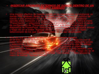 INSERTAR ARCHIVOS EXTERNOS DE SONIDO DENTRO DE UN OBJETO ANIMADO Una manera efectiva de insertar sonido en su presentación es incorporar un sonido PRE-grabado dentro de un objeto animado. Agregar un archivo de sonido a una animación es un herramienta útil para una sincronización sencilla entre narración y un evento específico de diapositiva. Abra el menú “Presentación” y seleccione "Personalizar animación". Esto lanzará el panel de configuración de "Personalizar animación" a la derecha del área de diapositiva de PowerPoint. Seleccione el primer objeto que le gustaría animar y haga clic en el botón "Agregar efecto" y elija un efecto para el objeto seleccionado de los que están disponibles en la caja desplegable. Una vez que ha elegido un efecto, el objeto animado aparece en el área de línea de tiempo de Personalizar animación. Haga clic con el botón derecho de ratón sobre el objeto al que usted quiere agregarle sonido y seleccione el ítem “Opciones de efectos”. Esto lanzará la caja de diálogo Opciones de efectos para el efecto que ha sido aplicado al objeto seleccionado. Seleccione la pestaña "Efecto". Dentro de esta pestaña, verá un menú desplegable "Sonido:” donde se leerá "[Sin sonido]". Haga clic en el menú desplegable y seleccione de la lista "Otro sonido...". Esto lanzará el menú de diálogo "Agregar sonido". 