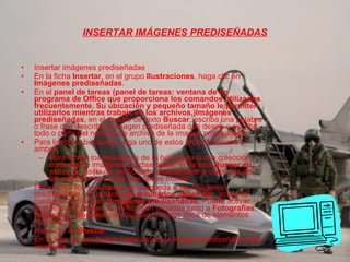 INSERTAR IMÁGENES PREDISEÑADAS Insertar imágenes prediseñadas En la ficha  Insertar , en el grupo  Ilustraciones , haga clic en  Imágenes prediseñadas . En el  panel de tareas (panel de tareas: ventana de un programa de Office que proporciona los comandos utilizados frecuentemente. Su ubicación y pequeño tamaño le permiten utilizarlos mientras trabaja en los archivos.)Imágenes prediseñadas , en el cuadro de texto  Buscar , escriba una palabra o frase que describa la imagen prediseñada que desea o escriba todo o parte del nombre de archivo de la imagen prediseñada.  Para limitar la búsqueda, siga uno de estos procedimientos o ambos:  Para limitar los resultados de la búsqueda a una colección concreta de imágenes prediseñadas, en la lista  Buscar en , active la casilla de verificación situada junto a cada una de las colecciones en las que desea buscar. Para limitar los resultados de búsqueda a las imágenes prediseñadas, en la lista  Los resultados deben ser , active la casilla de verificación  Imágenes prediseñadas . Puede activar también las casillas de verificación situadas junto a  Fotografías ,  Películas  y  Sonidos  para buscar en estos tipos de elementos multimedia. Haga clic en  Buscar .  En la lista de resultados, haga clic en la imagen prediseñada para insertarla. 