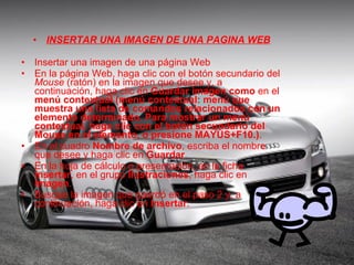 INSERTAR UNA IMAGEN DE UNA PAGINA WEB Insertar una imagen de una página Web En la página Web, haga clic con el botón secundario del  Mouse  (ratón) en la imagen que desee y, a continuación, haga clic en  Guardar imagen como  en el  menú contextual (menú contextual: menú que muestra una lista de comandos relacionados con un elemento determinado. Para mostrar un menú contextual, haga clic con el botón secundario del Mouse en el elemento, o presione MAYÚS+F10.) .  En el cuadro  Nombre de archivo , escriba el nombre que desee y haga clic en  Guardar .  En la hoja de cálculo o presentación, en la ficha  Insertar , en el grupo  Ilustraciones , haga clic en  Imagen . Busque la imagen que guardó en el paso 2 y, a continuación, haga clic en  Insertar . 