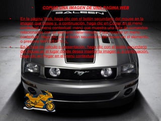 COPIAR UNA IMAGEN DE UNA PAGINA WEB En la página Web, haga clic con el botón secundario del mouse en la imagen que desee y, a continuación, haga clic en Copiar en el  menú contextual (menú contextual: menú que muestra una lista de comandos relacionados con un elemento determinado. Para mostrar un menú contextual, haga clic con el botón secundario del mouse en el elemento, o presione MAYÚS+F10.) .  En la hoja de cálculo o presentación, haga clic con el botón secundario del mouse en el lugar donde desea insertar la imagen y, a continuación, haga clic en Pegar en el menú contextual. 