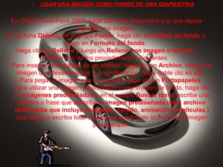 USAR UNA IMAGEN COMO FONDO DE UNA DIAPOSITIVA En Office PowerPoint 2007, haga clic en la diapositiva a la que desea agregar una imagen. En la ficha  Diseño , en el grupo  Fondo , haga clic en  Estilos de fondo  y luego en  Formato del fondo .  Haga clic en  Relleno  y luego en  Relleno con imagen o textura .  Realice uno de los procedimientos siguientes:  Para insertar una imagen de un archivo, haga clic en  Archivo , busque la imagen que desea insertar y, a continuación, haga doble clic en ella.  Para pegar la imagen que ha copiado, haga clic en  Portapapeles .  Para utilizar una imagen prediseñada como imagen de fondo, haga clic en  Imágenes prediseñadas  y en el cuadro  Buscar texto , escriba una palabra o frase que describa la  imagen prediseñada (clip: archivo multimedia que incluye imágenes, sonido, animación o películas.)  que desea o escriba todo o parte del nombre de archivo de la imagen prediseñada.  