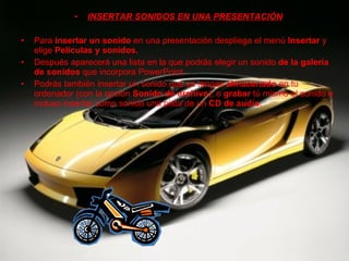 INSERTAR SONIDOS EN UNA PRESENTACIÓN Para  insertar un sonido  en una presentación despliega el menú  Insertar  y elige  Películas y sonidos. Después aparecerá una lista en la que podrás elegir un sonido  de la galería de sonidos  que incorpora PowerPoint. Podrás también insertar un sonido que ya tengas  almacenado  en tu ordenador (con la opción  Sonido de archivo ), o  grabar  tú mismo el sonido e incluso insertar como sonido una pista de un  CD de audio . 