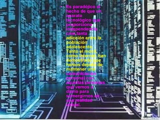 Es paradójico el hecho de que un aparato tecnológico que proporciona independencia cree tanta  adicción entre la población adolescente. Tanto el móvil, como Internet, han demostrado que hemos dejado de mantener una  comunicación personal con aquellas personas que vemos a diario para sumergirnos en una realidad virtual.  