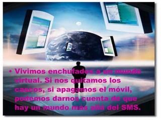 Vivimos enchufados a un mundo virtual. Si nos quitamos los cascos, si apagamos el móvil, podemos darnos cuenta de que hay un mundo más allá del SMS.   