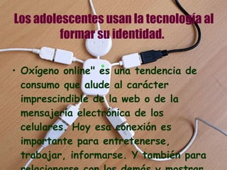 Los adolescentes usan la tecnología al formar su identidad.   Oxígeno online" es una tendencia de consumo que alude al carácter imprescindible de la web o de la mensajería electrónica de los celulares. Hoy esa conexión es importante para entretenerse, trabajar, informarse. Y también para relacionarse con los demás y mostrar quién es uno en el mundo.  