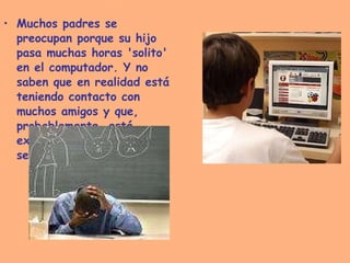 Muchos padres se preocupan porque su hijo pasa muchas horas 'solito' en el computador. Y no saben que en realidad está teniendo contacto con muchos amigos y que, probablemente, está expresando sus sentimientos".   