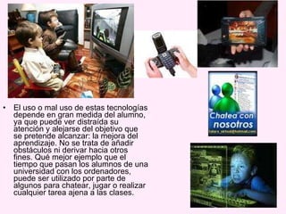 El uso o mal uso de estas tecnologías depende en gran medida del alumno, ya que puede ver distraída su atención y alejarse del objetivo que se pretende alcanzar: la mejora del aprendizaje. No se trata de añadir obstáculos ni derivar hacia otros fines. Qué mejor ejemplo que el tiempo que pasan los alumnos de una universidad con los ordenadores, puede ser utilizado por parte de algunos para chatear, jugar o realizar cualquier tarea ajena a las clases.  