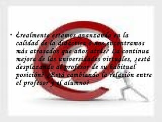 ¿ realmente estamos avanzando en la calidad de la didáctica o nos encontramos más atrasados que años atrás? La continua mejora de las universidades virtuales, ¿está desplazando al profesor de su habitual posición? ¿Está cambiando la relación entre el profesor y el alumno?   