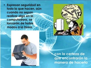 Expresan seguridad en todo lo que hacen, aún cuando no sepan realizar algo en la computadora, se lanzarán de todos modos a la tarea.   con la certeza de que encontrarán la manera de hacerlo 