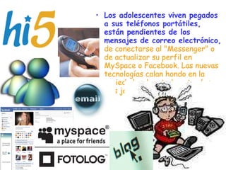Los adolescentes viven pegados a sus teléfonos portátiles, están pendientes de los mensajes de correo electrónico,   de conectarse al "Messenger" o de actualizar su perfil en MySpace o Facebook. Las nuevas tecnologías calan hondo en la sociedad, sobre todo entre los más jóvenes.   