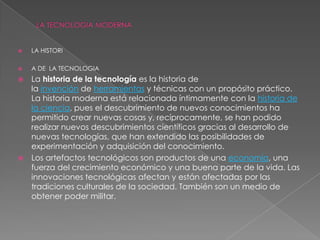  LA HISTORI
 A DE LA TECNOLOGIA
 La historia de la tecnología es la historia de
la invención de herramientas y técnicas con un propósito práctico.
La historia moderna está relacionada íntimamente con la historia de
la ciencia, pues el descubrimiento de nuevos conocimientos ha
permitido crear nuevas cosas y, recíprocamente, se han podido
realizar nuevos descubrimientos científicos gracias al desarrollo de
nuevas tecnologías, que han extendido las posibilidades de
experimentación y adquisición del conocimiento.
 Los artefactos tecnológicos son productos de una economía, una
fuerza del crecimiento económico y una buena parte de la vida. Las
innovaciones tecnológicas afectan y están afectadas por las
tradiciones culturales de la sociedad. También son un medio de
obtener poder militar.
 