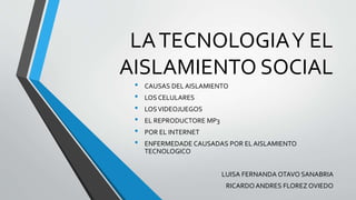 LATECNOLOGIAY EL
AISLAMIENTO SOCIAL
• CAUSAS DEL AISLAMIENTO
• LOS CELULARES
• LOSVIDEOJUEGOS
• EL REPRODUCTORE MP3
• POR EL INTERNET
• ENFERMEDADE CAUSADAS POR EL AISLAMIENTO
TECNOLOGICO
LUISA FERNANDA OTAVO SANABRIA
RICARDO ANDRES FLOREZ OVIEDO
 