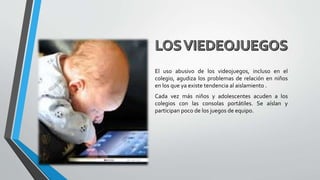 El uso abusivo de los videojuegos, incluso en el
colegio, agudiza los problemas de relación en niños
en los que ya existe tendencia al aislamiento .
Cada vez más niños y adolescentes acuden a los
colegios con las consolas portátiles. Se aíslan y
participan poco de los juegos de equipo.
 