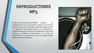 El abuso de los reproductores MP3 provoca el
aislamiento de los más jóvenes, tanto en el entorno
familiar como entre los amigos. Además, puede inducir
a la aparición de ansiedad, afectar a la autoestima y
magnificar algunos miedos de la adolescencia. De todas
formas, el problema fundamental es la falta de
autocontrol en una edad en la que los padres deben
ejercer su función de guías.
 