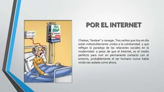 Chatear, "textear" y navegar. Tres verbos que hoy en día
están indisolublemente unidos a la cotidianidad. y que
reflejan la paradoja de las relaciones sociales en la
modernidad: a pesar de que el Internet, es el medio
perfecto para vivir en permanente contacto con el
entorno, probablemente el ser humano nunca había
vivido tan aislado como ahora.
 