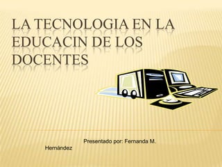 LA TECNOLOGIA EN LA EDUCACIN DE LOS DOCENTES                          Presentado por: Fernanda M. Hernández 