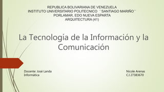 REPUBLICA BOLIVARIANA DE VENEZUELA
INSTITUTO UNIVERSITARIO POLITECNICO ´´SANTIAGO MARIÑO´´
PORLAMAR, EDO NUEVA ESPARTA
ARQUITECTURA (41)
La Tecnología de la Información y la
Comunicación
Nicole Arenas
C.I 27383670
Docente: José Landa
Informática
 