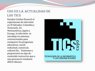 Uso en la actualidad de
los tics
Estados Unidos financió el
experimento de televisión
en El Salvador, Colombia y
Venezuela. En
Norteamérica, Japón y
Europa, la televisión se
introdujo en sistemas
convencionales para
enriquecer los programas
educativos, social,
industrial, comercial,
cultural Etc. Existentes y
proporcionó un tipo de
contenido instructivo que a
una persona le resultaría
difícil obtener.
 