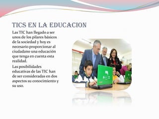 TICS EN LA EDUCACION
Las TIC han llegado a ser
unos de los pilares básicos
de la sociedad y hoy es
necesario proporcionar al
ciudadano una educación
que tenga en cuenta esta
realidad.
Las posibilidades
educativas de las TIC han
de ser consideradas en dos
aspectos su conocimiento y
su uso.
 
