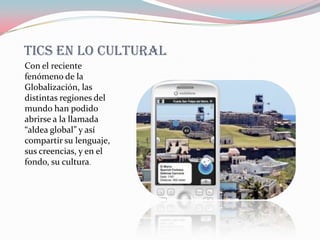 TICS EN LO CULTURAL
Con el reciente
fenómeno de la
Globalización, las
distintas regiones del
mundo han podido
abrirse a la llamada
“aldea global” y así
compartir su lenguaje,
sus creencias, y en el
fondo, su cultura.
 