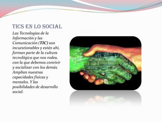 TICS EN LO SOCIAL
Las Tecnologías de la
Información y las
Comunicación (TIC) son
incuestionables y están ahí,
forman parte de la cultura
tecnológica que nos rodea,
con la que debemos convivir
y socializar con los demás.
Amplían nuestras
capacidades físicas y
mentales. Y las
posibilidades de desarrollo
social.
 